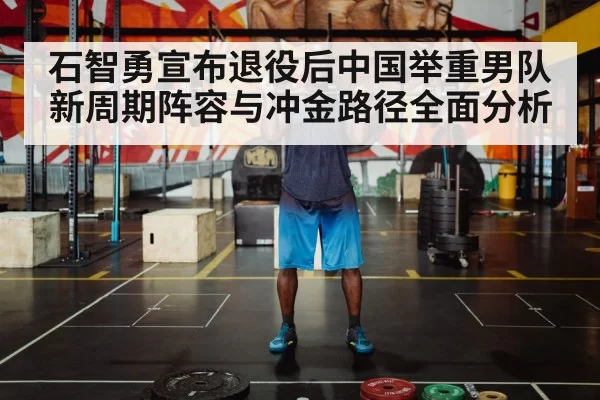 石智勇宣布退役后中国举重男队新周期阵容与冲金路径全面分析